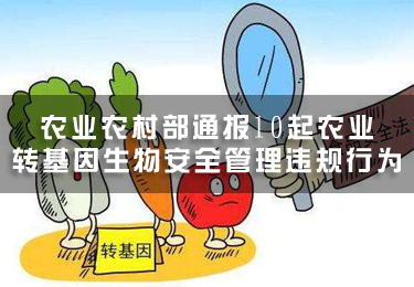 農業農村部通報10起農業轉基因生物安全管理違規行為